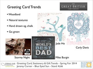 Greeting Card Trends
• Woodland	

• Natural textures	

• Hand drawn eg. chalk	

• Go green	

Jade Ho
Carly Davis
Stormy Night

Mike Burgin

Greeting Card, Stationery & Gift Trends - Spring Fair 2014	

Jeremy Corner - Blue Eyed Sun - Stand 4L66

 
