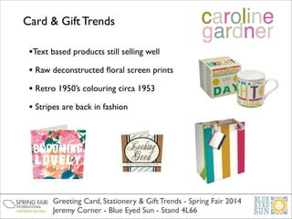Card & Gift Trends
•Text based products still selling well	

• Raw deconstructed ﬂoral screen prints	

• Retro 1950’s colouring circa 1953	

• Stripes are back in fashion	


Greeting Card, Stationery & Gift Trends - Spring Fair 2014	

Jeremy Corner - Blue Eyed Sun - Stand 4L66

 
