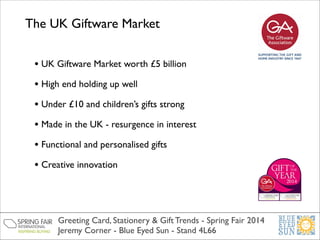 The UK Giftware Market
• UK Giftware Market worth £5 billion	

• High end holding up well	

• Under £10 and children’s gifts strong	

• Made in the UK - resurgence in interest	

• Functional and personalised gifts	

• Creative innovation

Greeting Card, Stationery & Gift Trends - Spring Fair 2014	

Jeremy Corner - Blue Eyed Sun - Stand 4L66

 