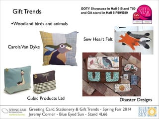 Gift Trends

GOTY Showcase in Hall 6 Stand T50
and GA stand in Hall 5 F99/G89

•Woodland birds and animals
Sew Heart Felt
Carola Van Dyke

Cubic Products Ltd

Disaster Designs

Greeting Card, Stationery & Gift Trends - Spring Fair 2014	

Jeremy Corner - Blue Eyed Sun - Stand 4L66

 