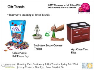 Gift Trends

GOTY Showcase in Hall 6 Stand T50
and GA stand in Hall 5 F99/G89

• Innovative licensing of loved brands

Subbuteo Bottle Opener	

Thabto
Roses Puzzle	

Half Moon Bay

Aga Oven Tins	

Elite

Greeting Card, Stationery & Gift Trends - Spring Fair 2014	

Jeremy Corner - Blue Eyed Sun - Stand 4L66

 