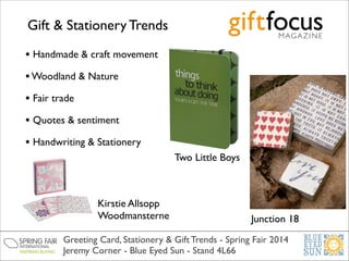 Gift & Stationery Trends
• Handmade & craft movement	

• Woodland & Nature	

• Fair trade	

• Quotes & sentiment	

• Handwriting & Stationery
Two Little Boys

Kirstie Allsopp	

Woodmansterne

Junction 18

Greeting Card, Stationery & Gift Trends - Spring Fair 2014	

Jeremy Corner - Blue Eyed Sun - Stand 4L66

 