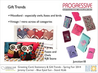 Gift Trends
• Woodland - especially owls, foxes and birds	

• Vintage / retro across all categories	


Foxes and
Owls	

RJB Stone	


Junction18	


Greeting Card, Stationery & Gift Trends - Spring Fair 2014	

Jeremy Corner - Blue Eyed Sun - Stand 4L66

 