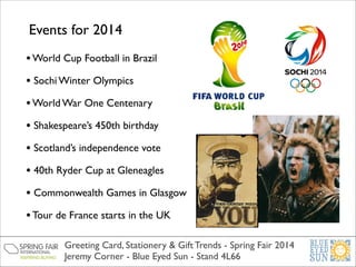 Events for 2014
• World Cup Football in Brazil	

• Sochi Winter Olympics	

• World War One Centenary	

• Shakespeare’s 450th birthday	

• Scotland’s independence vote	

• 40th Ryder Cup at Gleneagles	

• Commonwealth Games in Glasgow	

• Tour de France starts in the UK	

Greeting Card, Stationery & Gift Trends - Spring Fair 2014	

Jeremy Corner - Blue Eyed Sun - Stand 4L66

 