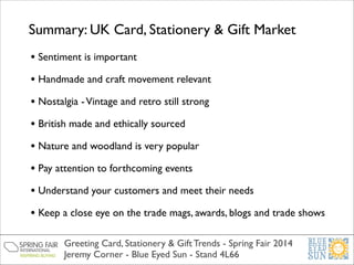 Summary: UK Card, Stationery & Gift Market
• Sentiment is important	

• Handmade and craft movement relevant	

• Nostalgia - Vintage and retro still strong 	

• British made and ethically sourced	

• Nature and woodland is very popular	

• Pay attention to forthcoming events	

• Understand your customers and meet their needs	

• Keep a close eye on the trade mags, awards, blogs and trade shows
Greeting Card, Stationery & Gift Trends - Spring Fair 2014	

Jeremy Corner - Blue Eyed Sun - Stand 4L66

 