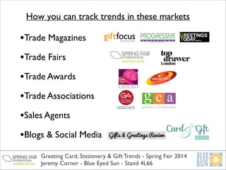 How you can track trends in these markets

•Trade Magazines	

•Trade Fairs	

•Trade Awards	

•Trade Associations	

•Sales Agents	

•Blogs & Social Media	

Greeting Card, Stationery & Gift Trends - Spring Fair 2014	

Jeremy Corner - Blue Eyed Sun - Stand 4L66

 