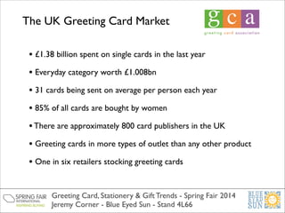 The UK Greeting Card Market
• £1.38 billion spent on single cards in the last year	

• Everyday category worth £1.008bn	

• 31 cards being sent on average per person each year	

• 85% of all cards are bought by women	

• There are approximately 800 card publishers in the UK	

• Greeting cards in more types of outlet than any other product 	

• One in six retailers stocking greeting cards
Greeting Card, Stationery & Gift Trends - Spring Fair 2014	

Jeremy Corner - Blue Eyed Sun - Stand 4L66

 