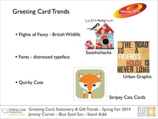 Greeting Card Trends
• Flights of Fancy - British Wildlife

• Fonts - distressed typeface

• Quirky Cute

Sooshichacha

Urban Graphic

Stripey Cats Cards
Greeting Card, Stationery & Gift Trends - Spring Fair 2014	

Jeremy Corner - Blue Eyed Sun - Stand 4L66

 