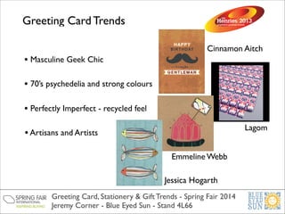 Greeting Card Trends
• Masculine Geek Chic

Cinnamon Aitch

• 70’s psychedelia and strong colours
• Perfectly Imperfect - recycled feel
Lagom

• Artisans and Artists
Emmeline Webb
Jessica Hogarth
Greeting Card, Stationery & Gift Trends - Spring Fair 2014	

Jeremy Corner - Blue Eyed Sun - Stand 4L66

 