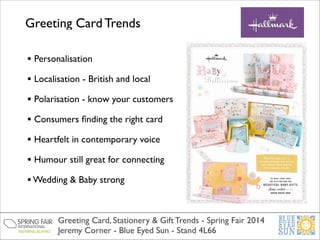 Greeting Card Trends
• Personalisation	

• Localisation - British and local	

• Polarisation - know your customers	

• Consumers ﬁnding the right card	

• Heartfelt in contemporary voice 	

• Humour still great for connecting	

• Wedding & Baby strong 	

Greeting Card, Stationery & Gift Trends - Spring Fair 2014	

Jeremy Corner - Blue Eyed Sun - Stand 4L66

 