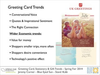 Greeting Card Trends
• Conversational Voice	

• Quotes & Inspirational Sentiment 	

• The Right Connection	

Wider Economic trends:

• Value for money	

• Shoppers smaller trips, more often	

• Shoppers desire convenience	

• Technology’s positive effect
Greeting Card, Stationery & Gift Trends - Spring Fair 2014	

Jeremy Corner - Blue Eyed Sun - Stand 4L66

 