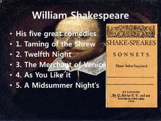 William Shakespeare
• His five great comedies
• 1. Taming of the Shrew
• 2. Twelfth Night
• 3. The Merchant of Venice
• 4. As You Like it
• 5. A Midsummer Night’s Dream
 