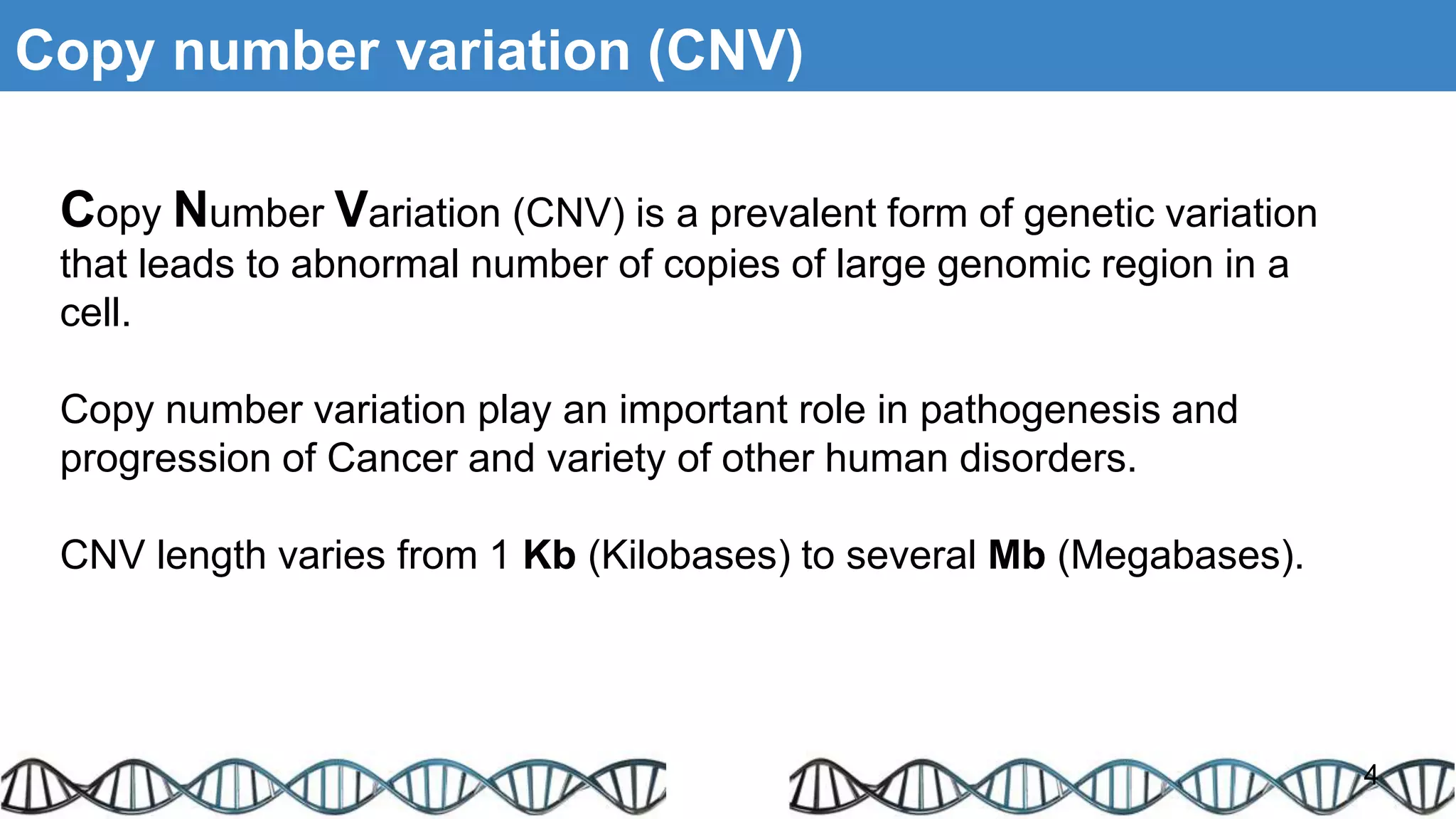 Copy number variation (CNV)
Copy Number Variation (CNV) is a prevalent form of genetic variation
that leads to abnormal number of copies of large genomic region in a
cell.
Copy number variation play an important role in pathogenesis and
progression of Cancer and variety of other human disorders.
CNV length varies from 1 Kb (Kilobases) to several Mb (Megabases).
4
 