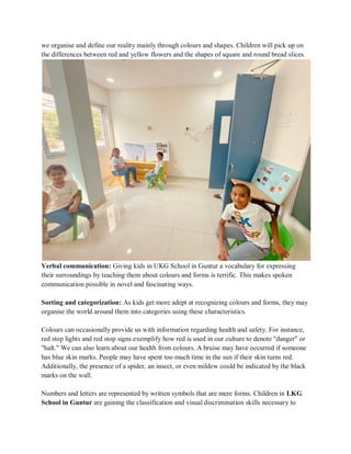 we organise and define our reality mainly through colours and shapes. Children will pick up on
the differences between red and yellow flowers and the shapes of square and round bread slices.
Verbal communication: Giving kids in UKG School in Guntur a vocabulary for expressing
their surroundings by teaching them about colours and forms is terrific. This makes spoken
communication possible in novel and fascinating ways.
Sorting and categorization: As kids get more adept at recognizing colours and forms, they may
organise the world around them into categories using these characteristics.
Colours can occasionally provide us with information regarding health and safety. For instance,
red stop lights and red stop signs exemplify how red is used in our culture to denote "danger" or
"halt." We can also learn about our health from colours. A bruise may have occurred if someone
has blue skin marks. People may have spent too much time in the sun if their skin turns red.
Additionally, the presence of a spider, an insect, or even mildew could be indicated by the black
marks on the wall.
Numbers and letters are represented by written symbols that are mere forms. Children in LKG
School in Guntur are gaining the classification and visual discrimination skills necessary to
 