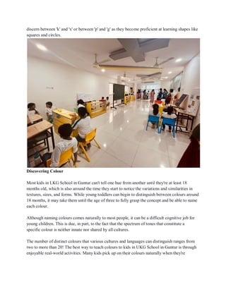 discern between 'k' and 'x' or between 'p' and 'g' as they become proficient at learning shapes like
squares and circles.
Discovering Colour
Most kids in LKG School in Guntur can't tell one hue from another until they're at least 18
months old, which is also around the time they start to notice the variations and similarities in
textures, sizes, and forms. While young toddlers can begin to distinguish between colours around
18 months, it may take them until the age of three to fully grasp the concept and be able to name
each colour.
Although naming colours comes naturally to most people, it can be a difficult cognitive job for
young children. This is due, in part, to the fact that the spectrum of tones that constitute a
specific colour is neither innate nor shared by all cultures.
The number of distinct colours that various cultures and languages can distinguish ranges from
two to more than 20! The best way to teach colours to kids in UKG School in Guntur is through
enjoyable real-world activities. Many kids pick up on their colours naturally when they're
 