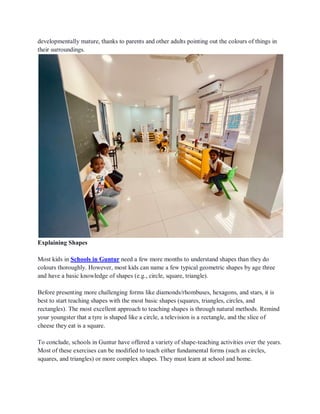 developmentally mature, thanks to parents and other adults pointing out the colours of things in
their surroundings.
Explaining Shapes
Most kids in Schools in Guntur need a few more months to understand shapes than they do
colours thoroughly. However, most kids can name a few typical geometric shapes by age three
and have a basic knowledge of shapes (e.g., circle, square, triangle).
Before presenting more challenging forms like diamonds/rhombuses, hexagons, and stars, it is
best to start teaching shapes with the most basic shapes (squares, triangles, circles, and
rectangles). The most excellent approach to teaching shapes is through natural methods. Remind
your youngster that a tyre is shaped like a circle, a television is a rectangle, and the slice of
cheese they eat is a square.
To conclude, schools in Guntur have offered a variety of shape-teaching activities over the years.
Most of these exercises can be modified to teach either fundamental forms (such as circles,
squares, and triangles) or more complex shapes. They must learn at school and home.
 