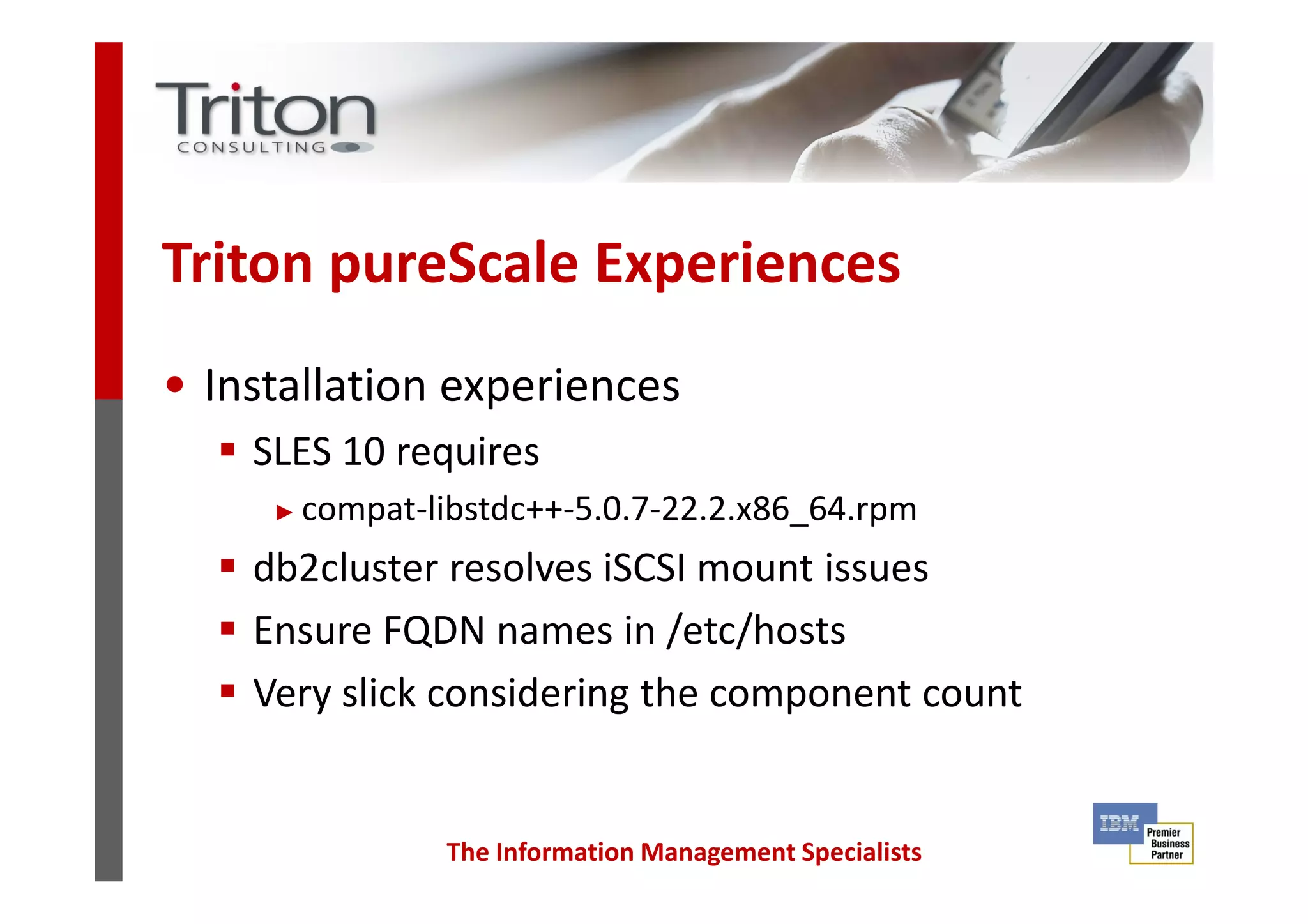Triton pureScale Experiences
• Installation experiences
SLES 10 requires
The Information Management Specialists
SLES 10 requires
► compat-libstdc++-5.0.7-22.2.x86_64.rpm
db2cluster resolves iSCSI mount issues
Ensure FQDN names in /etc/hosts
Very slick considering the component count
 