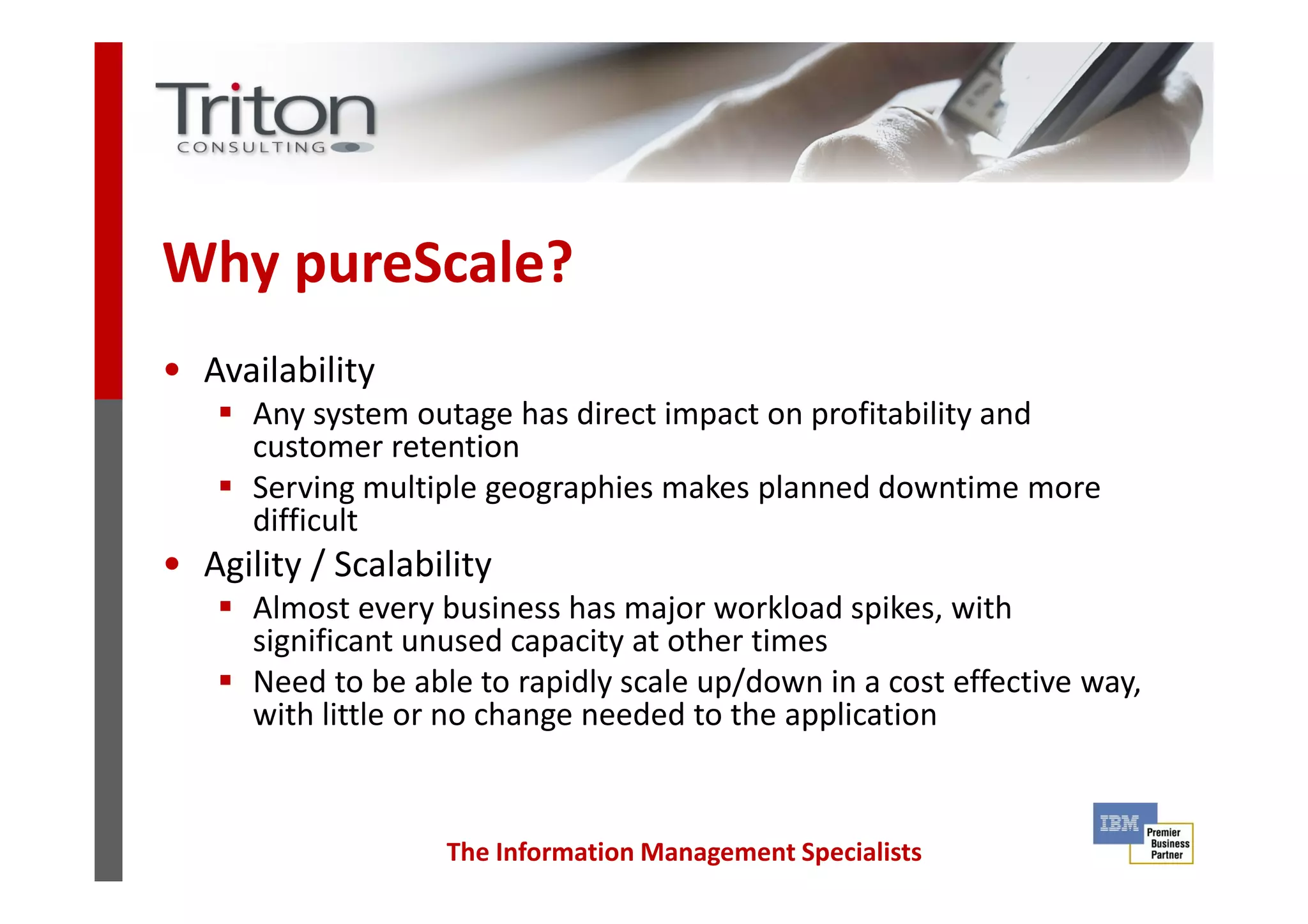 Why pureScale?
• Availability
Any system outage has direct impact on profitability and
customer retention
The Information Management Specialists
customer retention
Serving multiple geographies makes planned downtime more
difficult
• Agility / Scalability
Almost every business has major workload spikes, with
significant unused capacity at other times
Need to be able to rapidly scale up/down in a cost effective way,
with little or no change needed to the application
 