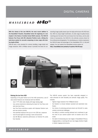 digital CaMERaS




With the release of the new H4D-40, the most recent addition to          standing image quality based upon the high performance HC/HCd lens
the Hasselblad H System, Hasselblad marks the beginning of a new         line. With its unique bright viewfinders, its wide range of quality lenses
chapter in the history of medium format DSLR cameras. The H4D-40         matching even the best of the icon lenses from Carl Zeiss, and its wide
features True Focus with APL (Absolute Position Lock), refining the      choice of accessories, the H4d-40 is the ultimate camera choice for
auto-focus system for accurate composing at close range with shal-       the professional photographer. For developing your creative expression
low depth-of-field.                                                      the H4d-40 takes full advantage of the Hasselblad HtS 1.5 tilt/shift
H4d-40 sets a new standard for camera handling, image detail and         adapter. You can explore the Hasselblad camera system at:
image resolution. With a 40Mpix sensor it provides the basis for out-    http://hasselblad.com/products/h-system/h4d-40.aspx




   Raising the bar from H3D                                              the H4d-40 camera system has been especially designed to
   Expanding on the great feature set of the H3d camera-line, a set of   meet demands for both flexibility and ultimate image quality. this
   new camera features are introduced with the H4d-40:                   includes:
   •	 new 3” tFt 24bit color display with large viewing angle            •	 highest image resolution from 40Mpixel sensor
   •	 new camera electronics delivering the basis for true Focus and     •	 the freedom to choose between eye-level and waist-level view-
       ultra fast auto Focus                                                 finders
   •	 new true Focus auto-focus system with absolute Position lock       •	 the choice of combining point-and–shoot and tilt/shift to solve
       and new camera controls                                               creative commercial challenges
   •	 new extended exposure time up to 4 min (256 sec.) exposure         •	 the ability to combine working tethered and un-tethered to get
   •	 new aF assist lights for working in dark environments                  the most of your camera system both on location and in the
   •	 new 80 MB/sec read-write performance on Extreme Pro cards              studio
       from Sandisk                                                      •	 the option of processing your raw images in Hasselblad’s Phocus
                                                                             imaging toolbox, or working with your raw images directly in apple
                                                                             or adobe imaging environments.




                                                                                                                         www.hasselblad.com
 