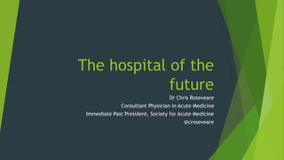 The hospital of the
future
Dr Chris Roseveare
Consultant Physician in Acute Medicine
Immediate Past President, Society for Acute Medicine
@croseveare
 