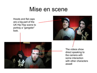 Mise en scene
Hoods and flat caps
are a big part of the
UK Hip Hop scene to
portray a “gangster”
look.




                          The videos show
                          direct speaking to
                          the camera with
                          some interaction
                          with other characters
                          aswell
 