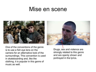 Mise en scene




One of the conventions of the genre
is to use a fish eye lens on the           Drugs, sex and violence are
camera for an alternative look of the      strongly related to this genre
surroundings. This convention is used      and are openly shown and
in skateboarding and, like the             portrayed in the lyrics.
clothing, it is popular in this genre of
music as well.
 