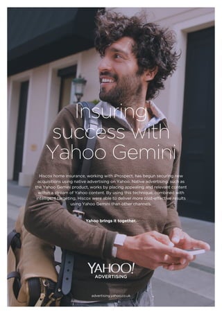 Insuring
success with
Yahoo Gemini
Yahoo brings it together.
advertising.yahoo.co.uk
Hiscox home insurance, working with iProspect, has begun securing new
acquisitions using native advertising on Yahoo. Native advertising, such as
the Yahoo Gemini product, works by placing appealing and relevant content
within a stream of Yahoo content. By using this technique, combined with
intelligent targeting, Hiscox were able to deliver more cost-effective results
using Yahoo Gemini than other channels.
 