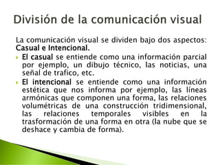 La comunicación visual se dividen bajo dos aspectos:
Casual e Intencional.
 El casual se entiende como una información parcial
por ejemplo, un dibujo técnico, las noticias, una
señal de trafico, etc.
 El intencional se entiende como una información
estética que nos informa por ejemplo, las líneas
armónicas que componen una forma, las relaciones
volumétricas de una construcción tridimensional,
las relaciones temporales visibles en la
trasformación de una forma en otra (la nube que se
deshace y cambia de forma).
 