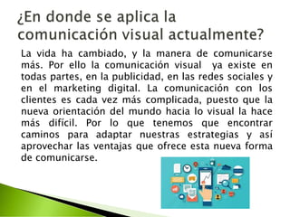 La vida ha cambiado, y la manera de comunicarse
más. Por ello la comunicación visual ya existe en
todas partes, en la publicidad, en las redes sociales y
en el marketing digital. La comunicación con los
clientes es cada vez más complicada, puesto que la
nueva orientación del mundo hacia lo visual la hace
más difícil. Por lo que tenemos que encontrar
caminos para adaptar nuestras estrategias y así
aprovechar las ventajas que ofrece esta nueva forma
de comunicarse.
 