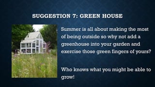 SUGGESTION 7: GREEN HOUSE
Summer is all about making the most
of being outside so why not add a
greenhouse into your garden and
exercise those green fingers of yours?
Who knows what you might be able to
grow!
 