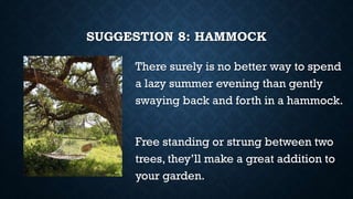 SUGGESTION 8: HAMMOCK
There surely is no better way to spend
a lazy summer evening than gently
swaying back and forth in a hammock.
Free standing or strung between two
trees, they’ll make a great addition to
your garden.
 