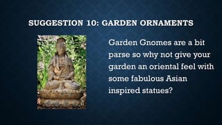 SUGGESTION 10: GARDEN ORNAMENTS
Garden Gnomes are a bit
parse so why not give your
garden an oriental feel with
some fabulous Asian
inspired statues?
 