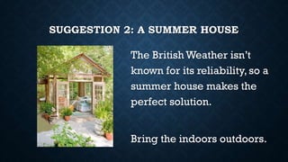 SUGGESTION 2: A SUMMER HOUSE
The British Weather isn’t
known for its reliability, so a
summer house makes the
perfect solution.
Bring the indoors outdoors.
 