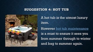 SUGGESTION 4: HOT TUB
A hot tub is the utmost luxury
item.
However hot tub maintenance
is a must to ensure it sees you
from summer through to winter
and bag to summer again.
 