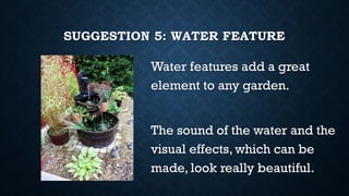 SUGGESTION 5: WATER FEATURE
Water features add a great
element to any garden.
The sound of the water and the
visual effects, which can be
made, look really beautiful.
 