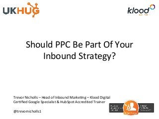 Should	PPC	Be	Part	Of	Your	
Inbound	Strategy?	
Trevor	Nicholls	–	Head	of	Inbound	MarkeBng	–	Klood	Digital	
CerBﬁed	Google	Specialist	&	HubSpot	Accredited	Trainer	
	
@trevornicholls1	
 