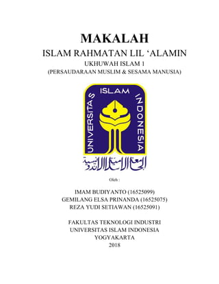 MAKALAH
ISLAM RAHMATAN LIL ‘ALAMIN
UKHUWAH ISLAM 1
(PERSAUDARAAN MUSLIM & SESAMA MANUSIA)
Oleh :
IMAM BUDIYANTO (16525099)
GEMILANG ELSA PRINANDA (16525075)
REZA YUDI SETIAWAN (16525091)
FAKULTAS TEKNOLOGI INDUSTRI
UNIVERSITAS ISLAM INDONESIA
YOGYAKARTA
2018
 