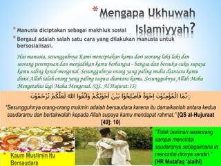 *
َ ٰ
‫ّللا‬ ‫وا‬ُ‫ق‬َّ‫َات‬‫و‬ ْ‫م‬ُ‫ك‬ْ‫ي‬َ‫و‬َ‫خ‬َ‫ا‬ َ‫ن‬ْ‫ي‬َ‫ب‬ ‫ا‬ْ‫و‬ُ‫ح‬ِ‫ل‬ْ‫ص‬َ‫ا‬َ‫ف‬ ٌ‫َة‬‫و‬ْ‫خ‬ِ‫ا‬ َ‫ن‬ْ‫و‬ُ‫ن‬ِ‫م‬ْ‫ؤ‬ُ‫م‬ْ‫ال‬ ‫َا‬‫م‬َّ‫ن‬ ِِ
ْ‫م‬ُ‫ك‬َّ‫ل‬ََّ‫ل‬
َ‫ن‬ْ‫و‬ُ‫م‬َ‫ح‬ْ‫ر‬ُ‫ت‬
“Sesungguhnya orang-orang mukmin adalah bersaudara karena itu damaikanlah antara kedua
saudaramu dan bertakwalah kepada Allah supaya kamu mendapat rahmat.” (QS al-Hujuraat
[49]: 10)
“Tidak beriman seseorang
sampai mencintai
saudaranya sebagaimana ia
mencintai dirinya sendiri.”
(HR Mutafaq ‘alaihi)
*
*Manusia diciptakan sebagai makhluk sosial
*Bergaul adalah salah satu cara yang dilakukan manusia untuk
bersosialisasi.
Hai manusia, sesungguhnya Kami menciptakan kamu dari seorang laki-laki dan
seorang perempuan dan menjadikan kamu berbangsa - bangsa dan bersuku-suku supaya
kamu saling kenal-mengenal. Sesungguhnya orang yang paling mulia diantara kamu
disisi Allah ialah orang yang paling taqwa diantara kamu. Sesungguhnya Allah Maha
Mengetahui lagi Maha Mengenal. (QS. Al Hujurat:13)
 