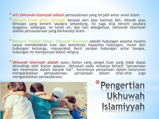 *
* Arti Ukhuwah Islamiyah adalah persaudaraan yang terjadi antar umat Islam.
* Menurut Cholil Bisri, ukhuwah berasal dari akar kalimat âkh, ikhwah atau
ikhwaan yang berarti saudara sekandung. Ini juga bisa berarti saudara
seagama, sebangsa, se tanah air, dan lain sebagainya. Ukhuwah Islamiyah
adalah persaudaraan yang berkonsep Islam
* Menurut Tholhah Hasan, Ukhuwah Islamiyah adalah hubungan sesama muslim
tanpa membedakan luas dan sempitnya kapasitas hubungan, mulai dari
hubungan keluarga, masyarakat kecil sampai hubungan antar bangsa,
hubungan ini mempunyai bobot religius.
* Ukhuwah Islamiyah adalah suatu ikatan yang sangat kuat yang tidak dapat
ditandingi oleh ikatan apapun. Ukhuwah pada mulanya berarti “persamaan
dan keserasian dalam banyak hal”. Karenanya persamaan dalam keturunan
mengakibatkan persaudaraan, persamaan dalam sifat-sifat juga
mengakibatkan persaudaraan.
 