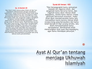 *
Qs. Al-Maidah:48
Dan Kami telah menurunkan Kitab (Al-Qur’an)
kepadamu (Muhammad) dengan membawa
kebenaran, yang membenarkan kitab-kitab yang
diturunkan sebelumnya dan menjaganya maka
putuskanlah perkara mereka menurut apa yang
diturunkan Allah dan janganlah engkau mengikuti
keinginan mereka dengan meninggalkan
kebenaran yang telah datang kepadamu. Untuk
setiap umat di antara kamu, Kami berikan aturan
dan jalan yang terang. Kalau Allah menghendaki,
niscaya kamu dijadikan-Nya satu umat (saja),
tetapi Allah hendak menguji kamu terhadap
karunia yang telah diberikan-Nya kepadamu,
maka berlomba-lombalah berbuat kebajikan.
Hanya kepada Allah kamu semua kembali, lalu
diberitahukan-Nya kepadamu terhadap apa yang
dahulu kamu perselisihkan.
Surat Ali Imran: 103
“Dan berpeganglah kamu semuanya
kepada tali (agama) Allah, dan
janganlah kamu bercerai-berai, dan
ingatlah kamu akan nikmat Allah
kepadamu, ketika kamu dahulu (masa
jahiliyah) bermusuh-musuhan, maka
Allah akan mempersatukan kamu lalu
menjadikan kamu karena nikmat Allah
orang-orang yang bersaudara dan kamu
telah berada di tepi jurang neraka, lalu
Allah menyelamatkan kamu
daripadanya. Demikianlah Allah
menerangkan ayat-ayat-Nya kepadamu,
agar kamu mendapat petunjuk.”
 