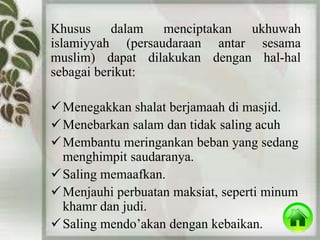 Khusus dalam menciptakan ukhuwah 
islamiyyah (persaudaraan antar sesama 
muslim) dapat dilakukan dengan hal-hal 
sebagai berikut: 
Menegakkan shalat berjamaah di masjid. 
Menebarkan salam dan tidak saling acuh 
Membantu meringankan beban yang sedang 
menghimpit saudaranya. 
 Saling memaafkan. 
Menjauhi perbuatan maksiat, seperti minum 
khamr dan judi. 
 Saling mendo’akan dengan kebaikan. 
 