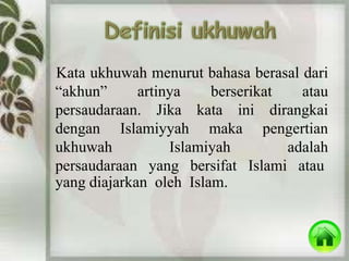 Kata ukhuwah menurut bahasa berasal dari 
“akhun” artinya berserikat atau 
persaudaraan. Jika kata ini dirangkai 
dengan Islamiyyah maka pengertian 
ukhuwah Islamiyah adalah 
persaudaraan yang bersifat Islami atau 
yang diajarkan oleh Islam. 
 