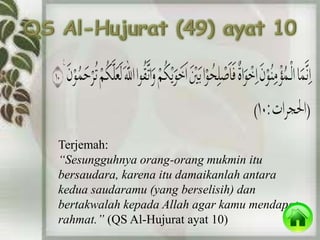 Terjemah: 
“Sesungguhnya orang-orang mukmin itu 
bersaudara, karena itu damaikanlah antara 
kedua saudaramu (yang berselisih) dan 
bertakwalah kepada Allah agar kamu mendapat 
rahmat.” (QS Al-Hujurat ayat 10) 
 