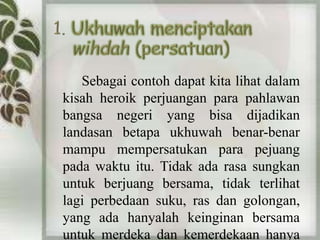 Sebagai contoh dapat kita lihat dalam 
kisah heroik perjuangan para pahlawan 
bangsa negeri yang bisa dijadikan 
landasan betapa ukhuwah benar-benar 
mampu mempersatukan para pejuang 
pada waktu itu. Tidak ada rasa sungkan 
untuk berjuang bersama, tidak terlihat 
lagi perbedaan suku, ras dan golongan, 
yang ada hanyalah keinginan bersama 
untuk merdeka dan kemerdekaan hanya 
 