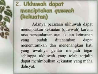 Adanya perasaan ukhuwah dapat 
menciptakan kekuatan (quwwah) karena 
rasa persaudaraan atau ikatan keimanan 
yang sudah ditanamkan dapat 
menentramkan dan menenangkan hati 
yang awalnya gentar menjadi tegar 
sehingga ukhuwah yang telah terjalin 
dapat menimbulkan kekuatan yang maha 
dahsyat. 
 