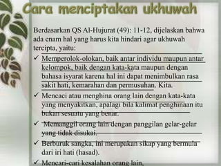 Berdasarkan QS Al-Hujurat (49): 11-12, dijelaskan bahwa 
ada enam hal yang harus kita hindari agar ukhuwah 
tercipta, yaitu: 
 Memperolok-olokan, baik antar individu maupun antar 
kelompok, baik dengan kata-kata maupun dengan 
bahasa isyarat karena hal ini dapat menimbulkan rasa 
sakit hati, kemarahan dan permusuhan. Kita. 
 Mencaci atau menghina orang lain dengan kata-kata 
yang menyakitkan, apalagi bila kalimat penghinaan itu 
bukan sesuatu yang benar. 
 Memanggil orang lain dengan panggilan gelar-gelar 
yang tidak disukai. 
 Berburuk sangka, ini merupakan sikap yang bermula 
dari iri hati (hasad). 
 Mencari-cari kesalahan orang lain, 
 