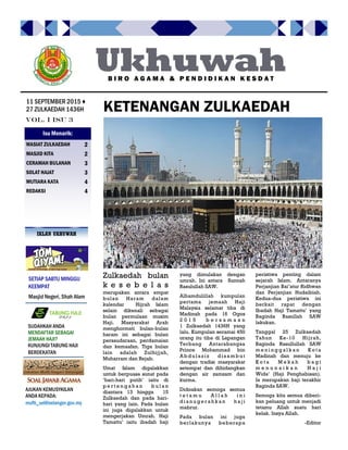 peristiwa penting dalam
sejarah Islam. Antaranya
Perjanjian Bai’atur Ridhwan
dan Perjanjian Hudaibiah.
Kedua-dua peristiwa ini
berkait rapat dengan
Ibadah Haji Tamattu’ yang
Baginda Rasullah SAW
lakukan.
Tanggal 25 Zulkaedah
Tahun Ke-10 Hijrah,
Baginda Rasullullah SAW
m e n i n g g a l k a n K o t a
Madinah dan menuju ke
K o t a M e k a h b a g i
m e n u n a i k a n H a j i
Wida’ (Haji Penghabisan).
Ia merupakan haji terakhir
Baginda SAW.
Semoga kita semua diberi-
kan peluang untuk menjadi
tetamu Allah suatu hari
kelak. Insya Allah.
-Editor
Zulkaedah bulan
k e s e b e l a s
merupakan antara empat
bulan Haram dalam
kalendar Hijrah Islam
selain dikenali sebagai
bulan permulaan musim
Haji. Masyarakat Arab
menghormati bulan-bulan
haram ini sebagai bulan
persaudaraan, perdamaian
dan kemaafan. Tiga bulan
lain adalah Zulhijjah,
Muharram dan Rejab.
Umat Islam digalakkan
untuk berpuasa sunat pada
‘hari-hari putih’ iaitu di
p e r t e n g a h a n b u l a n
diantara 13 hingga 15
Zulkaedah dan pada hari-
hari yang lain. Pada bulan
ini juga digalakkan untuk
mengerjakan Umrah. Haji
Tamattu’ iaitu ibadah haji
yang dimulakan dengan
umrah. Ini antara Sunnah
Rasulullah SAW.
Alhamdulillah kumpulan
pertama jemaah Haji
Malaysia selamat tiba di
Madinah pada 16 Ogos
2 0 1 5 b e r s a m a a n
1 Zulkaedah 1436H yang
lalu. Kumpulan seramai 450
orang itu tiba di Lapangan
Terbang Antarabangsa
Prince Mohammad bin
Ab dulaz iz disa mb ut
dengan tradisi masyarakat
setempat dan dihidangkan
dengan air zamzam dan
kurma.
Didoakan semoga semua
t e t a m u A l l a h i n i
d i a n u g e r a h k a n h a ji
mabrur.
Pada bulan ini juga
berlakunya beberapa
KETENANGAN ZULKAEDAH
SETIAP SABTU MINGGU
KEEMPAT
Masjid Negeri, Shah Alam
Ukhuwah
Vol. I Isu 3
11 SEPTEMBER 2015 ♦
27 ZULKAEDAH 1436H
B I R O A G A M A & P E N D I D I K A N K E S D A T
WASIAT ZULKAEDAH 2
MASJID KITA 2
CERAMAH BULANAN 3
SOLAT HAJAT 3
MUTIARA KATA 4
REDAKSI 4
Isu Menarik:
IKLAN UKHUWAH
SUDAHKAH ANDA
MENDAFTAR SEBAGAI
JEMAAH HAJI?
KUNJUNGI TABUNG HAJI
BERDEKATAN
AJUKAN KEMUSYKILAN
ANDA KEPADA:
mufti_sel@selangor.gov.my
 