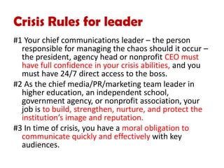 Crisis Rules for leader
#1 Your chief communications leader – the person
responsible for managing the chaos should it occur –
the president, agency head or nonprofit CEO must
have full confidence in your crisis abilities, and you
must have 24/7 direct access to the boss.
#2 As the chief media/PR/marketing team leader in
higher education, an independent school,
government agency, or nonprofit association, your
job is to build, strengthen, nurture, and protect the
institution’s image and reputation.
#3 In time of crisis, you have a moral obligation to
communicate quickly and effectively with key
audiences.
 