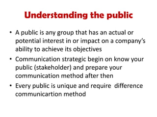 • A public is any group that has an actual or
potential interest in or impact on a company’s
ability to achieve its objectives
• Communication strategic begin on know your
public (stakeholder) and prepare your
communication method after then
• Every public is unique and require difference
communicartion method
Understanding the public
 