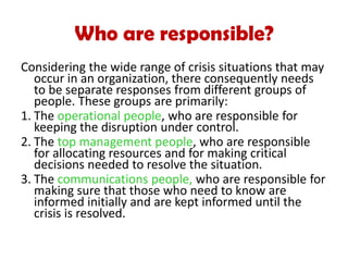 Considering the wide range of crisis situations that may
occur in an organization, there consequently needs
to be separate responses from different groups of
people. These groups are primarily:
1. The operational people, who are responsible for
keeping the disruption under control.
2. The top management people, who are responsible
for allocating resources and for making critical
decisions needed to resolve the situation.
3. The communications people, who are responsible for
making sure that those who need to know are
informed initially and are kept informed until the
crisis is resolved.
Who are responsible?
 